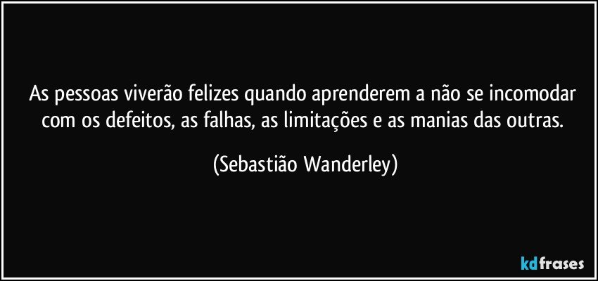 As pessoas viverão felizes quando aprenderem a não se incomodar com os defeitos, as falhas, as limitações e as manias das outras. (Sebastião Wanderley)