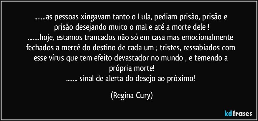 ...as pessoas xingavam  tanto o Lula, pediam prisão, prisão e  prisão desejando  muito o mal   e até a morte dele !
...hoje,  estamos trancados não  só em casa mas emocionalmente fechados  a mercê do   destino de cada um ; tristes, ressabiados  com esse vírus que  tem efeito devastador no mundo , e temendo  a própria  morte!
...  sinal de alerta do  desejo ao próximo! (Regina Cury)