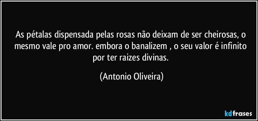 As pétalas dispensada pelas rosas não deixam de  ser cheirosas, o mesmo vale pro amor. embora o banalizem , o seu valor é infinito por ter raizes divinas. (Antonio Oliveira)