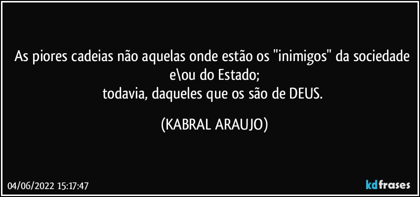 As piores cadeias não aquelas onde estão os "inimigos" da sociedade e\ou do Estado;
todavia, daqueles que os são de DEUS. (KABRAL ARAUJO)