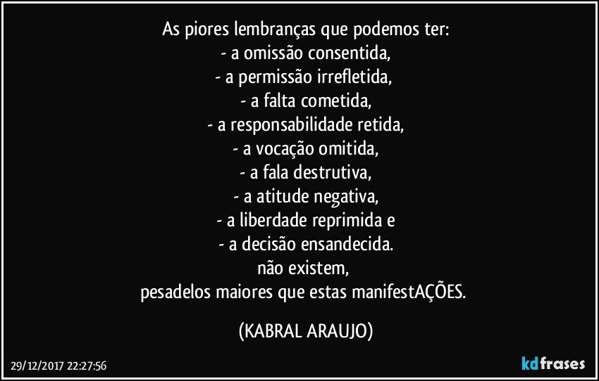 As piores lembranças que podemos ter:
- a omissão consentida,
- a permissão irrefletida, 
- a falta cometida,
- a responsabilidade retida,
- a vocação omitida,
- a fala destrutiva,
- a atitude negativa,
- a liberdade reprimida e
- a decisão ensandecida.
não existem, 
pesadelos maiores que estas manifestAÇÕES. (KABRAL ARAUJO)