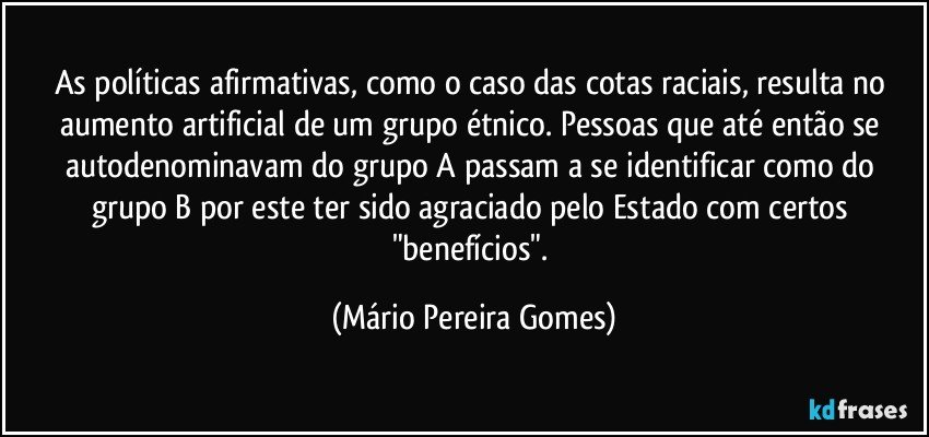 As políticas afirmativas, como o caso das cotas raciais, resulta no aumento artificial de um grupo étnico. Pessoas que até então se autodenominavam do grupo A passam a se identificar como do grupo B por este ter sido agraciado pelo Estado com certos "benefícios". (Mário Pereira Gomes)