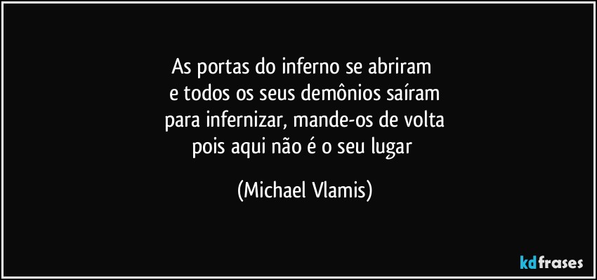 As portas do inferno se abriram 
e todos os seus demônios saíram
para infernizar, mande-os de volta
pois aqui não é o seu lugar (Michael Vlamis)