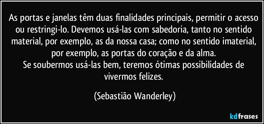 As portas e janelas têm duas finalidades principais, permitir o acesso ou restringi-lo. Devemos usá-las com sabedoria, tanto no sentido material, por exemplo, as da nossa casa; como no sentido imaterial, por exemplo, as portas do coração e da alma. 
Se soubermos usá-las bem, teremos ótimas possibilidades de vivermos felizes. (Sebastião Wanderley)