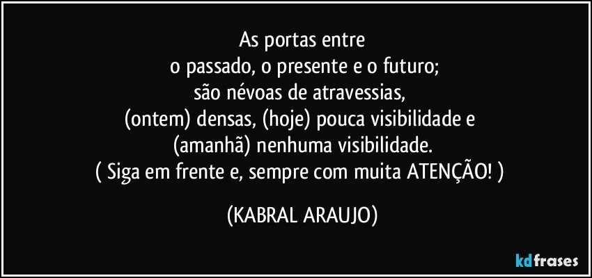 As portas entre
 o passado, o presente e o futuro;
são névoas de atravessias,  
(ontem) densas, (hoje) pouca visibilidade e 
(amanhã) nenhuma visibilidade.
( Siga em frente e, sempre com muita ATENÇÃO! ) (KABRAL ARAUJO)