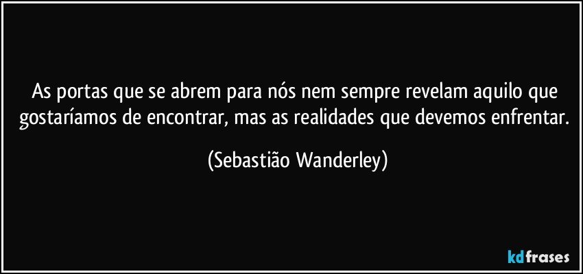 As portas que se abrem para nós nem sempre revelam aquilo que gostaríamos de encontrar, mas as realidades que devemos enfrentar. (Sebastião Wanderley)