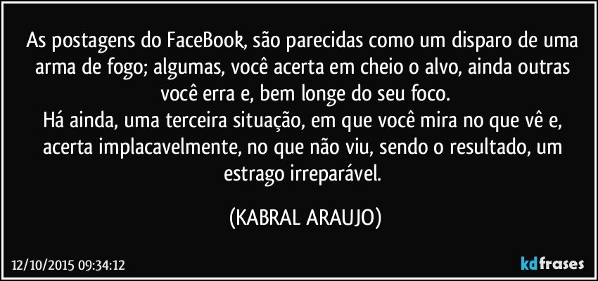 As postagens do FaceBook, são parecidas como um disparo de uma arma de fogo; algumas, você acerta em cheio o alvo, ainda outras você erra e, bem longe do seu foco.
Há ainda, uma terceira situação, em que você mira no que vê e, acerta implacavelmente, no que não viu, sendo o resultado, um estrago irreparável. (KABRAL ARAUJO)