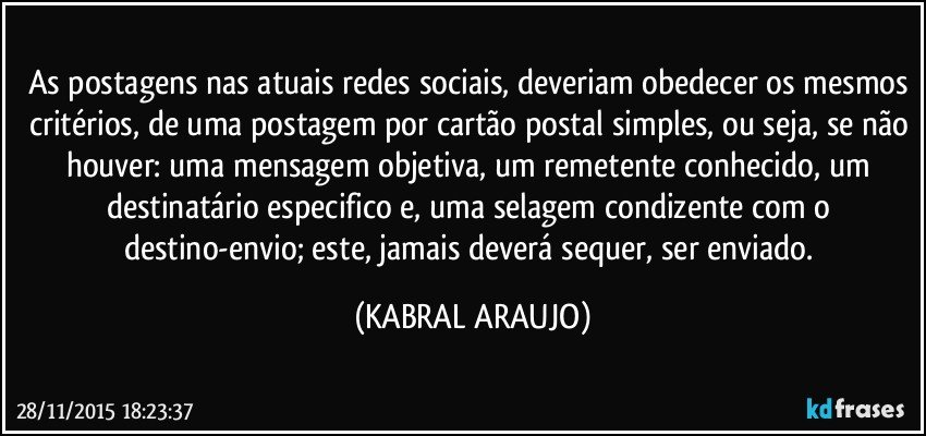 As postagens nas atuais redes sociais, deveriam obedecer os mesmos critérios, de uma postagem por cartão postal simples, ou seja, se não houver: uma mensagem objetiva, um remetente conhecido, um destinatário especifico e, uma selagem condizente com o destino-envio; este, jamais deverá sequer, ser enviado. (KABRAL ARAUJO)