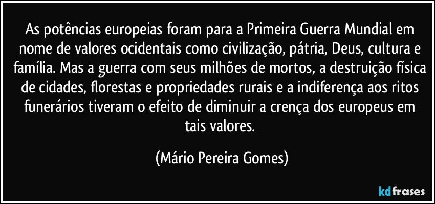 As potências europeias foram para a Primeira Guerra Mundial em nome de valores ocidentais como civilização, pátria, Deus, cultura e família. Mas a guerra com seus milhões de mortos, a destruição física de cidades, florestas e propriedades rurais e a indiferença aos ritos funerários tiveram o efeito de diminuir a crença dos europeus em tais valores. (Mário Pereira Gomes)