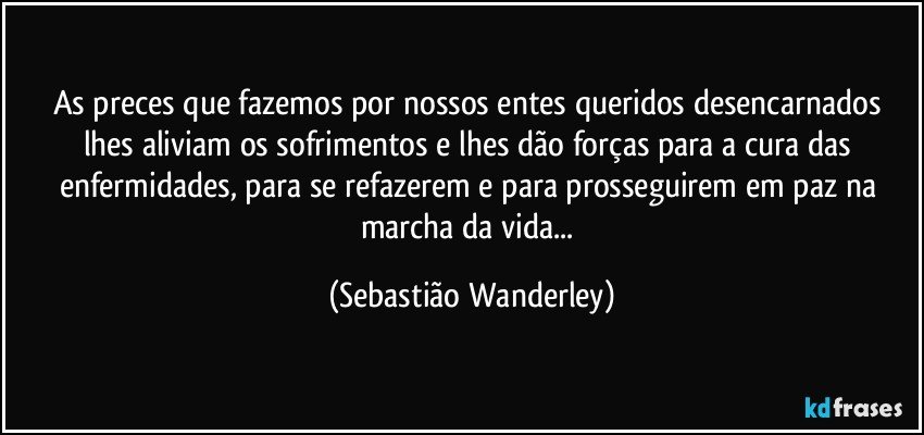 As preces que fazemos por nossos entes queridos desencarnados lhes aliviam os sofrimentos e lhes dão forças para a cura das enfermidades, para se refazerem e para prosseguirem em paz na marcha da vida... (Sebastião Wanderley)