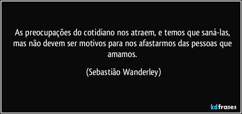 As preocupações do cotidiano nos atraem, e temos que saná-las, mas não devem ser motivos para nos afastarmos das pessoas que amamos. (Sebastião Wanderley)