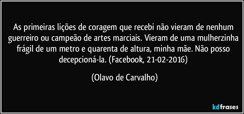 As primeiras lições de coragem que recebi não vieram de nenhum guerreiro ou campeão de artes marciais. Vieram de uma mulherzinha frágil de um metro e quarenta de altura, minha mãe. Não posso decepcioná-la. (Facebook, 21-02-2016) (Olavo de Carvalho)