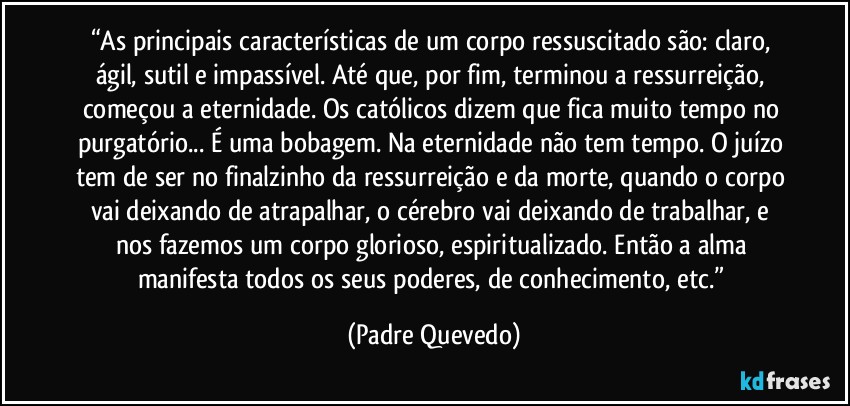 “As principais características de um corpo ressuscitado são: claro, ágil, sutil e impassível. Até que, por fim, terminou a ressurreição, começou a eternidade. Os católicos dizem que fica muito tempo no purgatório... É uma bobagem. Na eternidade não tem tempo. O juízo tem de ser no finalzinho da ressurreição e da morte, quando o corpo vai deixando de atrapalhar, o cérebro vai deixando de trabalhar, e nos fazemos um corpo glorioso, espiritualizado. Então a alma manifesta todos os seus poderes, de conhecimento, etc.” (Padre Quevedo)