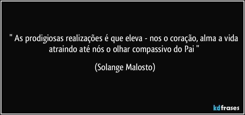 " As prodigiosas realizações é que eleva - nos o coração, alma a vida atraindo até nós o olhar compassivo do Pai " (Solange Malosto)