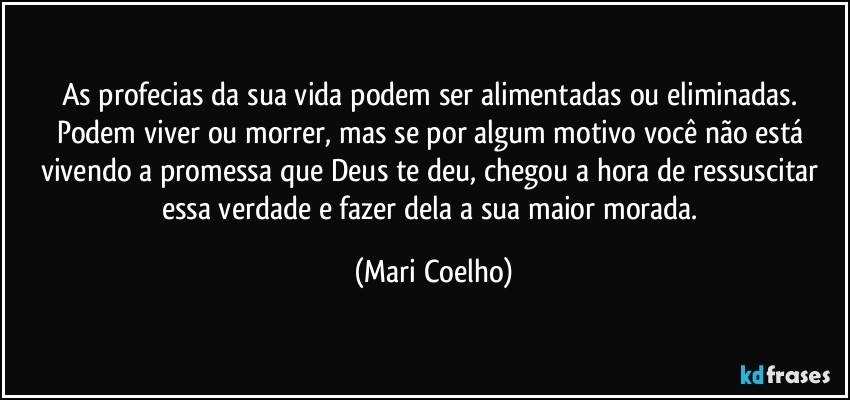 As profecias da sua vida podem ser alimentadas ou eliminadas. Podem viver ou morrer, mas se por algum motivo você não está vivendo a promessa que Deus te deu, chegou a hora de ressuscitar essa verdade e fazer dela a sua maior morada. (Mari Coelho)