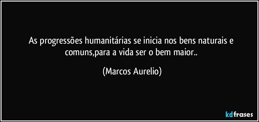 as progressões humanitárias se inicia nos bens naturais e comuns,para a vida ser o bem maior.. (Marcos Aurelio)