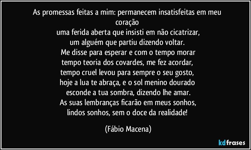 As promessas feitas a mim: permanecem insatisfeitas em meu coração 
uma ferida aberta que insisti em não cicatrizar,
um alguém que partiu dizendo voltar. 
Me disse para esperar e com o tempo morar
tempo teoria dos covardes, me fez acordar,    
tempo cruel levou para sempre o seu gosto, 
hoje a lua te abraça, e o sol menino dourado 
esconde a tua sombra, dizendo lhe amar.
As suas lembranças ficarão em meus sonhos,
lindos sonhos, sem o doce da realidade! (Fábio Macena)