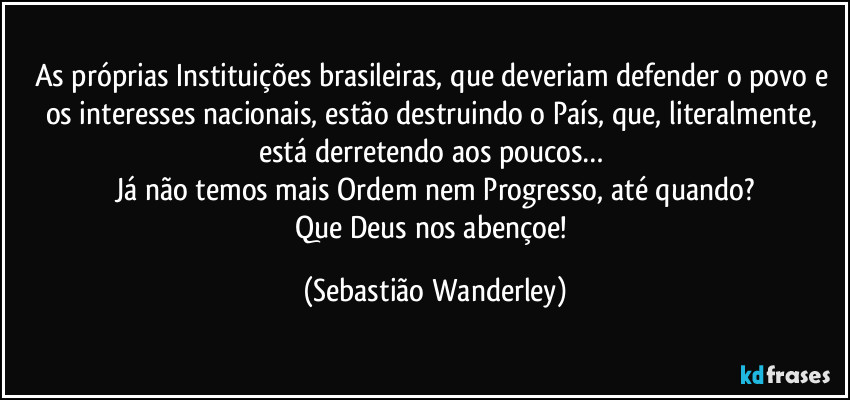 As próprias Instituições brasileiras, que deveriam defender o povo e os interesses nacionais, estão destruindo o País, que, literalmente, está derretendo aos poucos… 
Já não temos mais Ordem nem Progresso, até quando?
Que Deus nos abençoe! (Sebastião Wanderley)