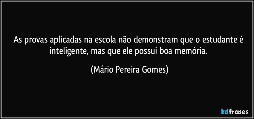 As provas aplicadas na escola não demonstram que o estudante é inteligente, mas que ele possui boa memória. (Mário Pereira Gomes)