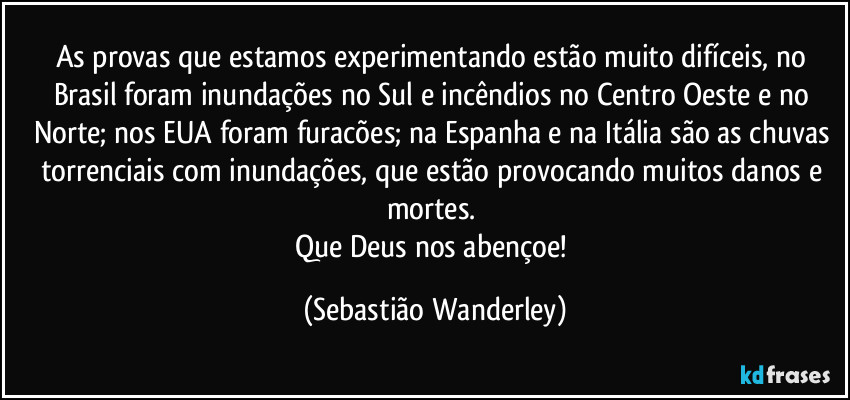 As provas que estamos experimentando estão muito difíceis, no Brasil foram inundações no Sul e incêndios no Centro Oeste e no Norte; nos EUA foram furacões; na Espanha e na Itália são as chuvas torrenciais com inundações, que estão provocando muitos danos e mortes. 
Que Deus nos abençoe! (Sebastião Wanderley)