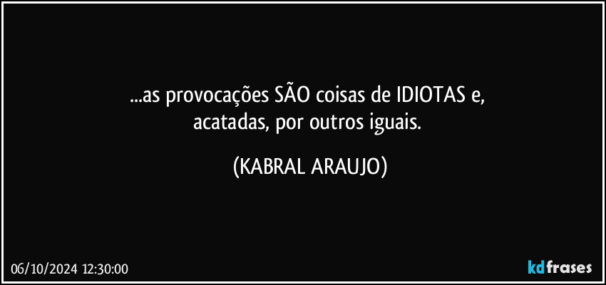 ...as provocações SÃO coisas de IDIOTAS e, 
acatadas, por outros iguais. (KABRAL ARAUJO)