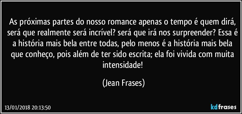 As próximas partes do nosso romance apenas o tempo é quem dirá, será que realmente será incrível? será que irá nos surpreender? Essa é a história mais bela entre todas, pelo menos é a história mais bela que conheço, pois além de ter sido escrita; ela foi vivida com muita intensidade! (Jean Frases)