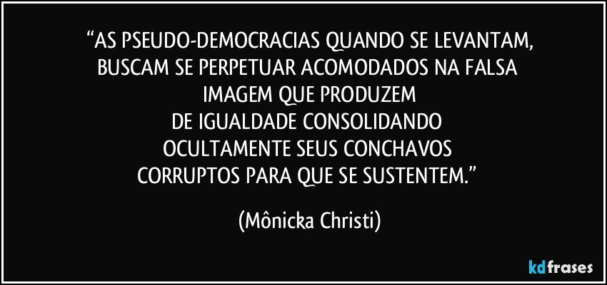 “AS PSEUDO-DEMOCRACIAS QUANDO SE LEVANTAM,
BUSCAM SE PERPETUAR ACOMODADOS NA FALSA 
IMAGEM QUE PRODUZEM
DE IGUALDADE CONSOLIDANDO 
OCULTAMENTE SEUS CONCHAVOS 
CORRUPTOS PARA QUE SE SUSTENTEM.” (Mônicka Christi)