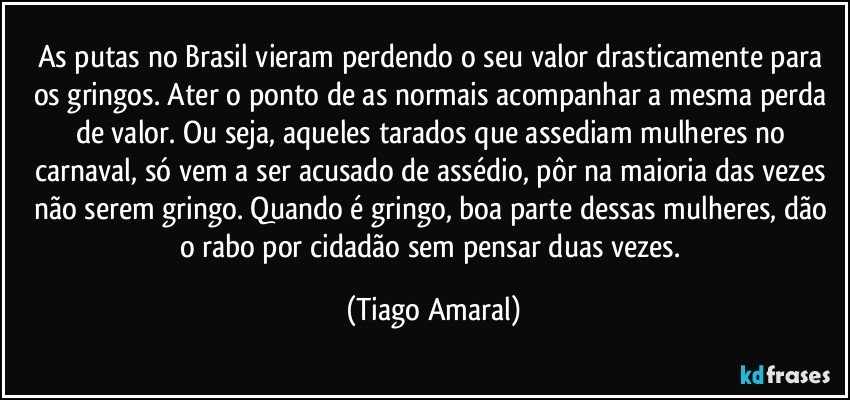 As putas no Brasil vieram perdendo o seu valor drasticamente para os gringos. Ater o ponto de as normais acompanhar a mesma perda de valor. Ou seja, aqueles tarados que assediam mulheres no carnaval, só vem a ser acusado de assédio, pôr na maioria das vezes não serem gringo. Quando é gringo, boa parte dessas mulheres, dão o rabo por cidadão sem pensar duas vezes. (Tiago Amaral)