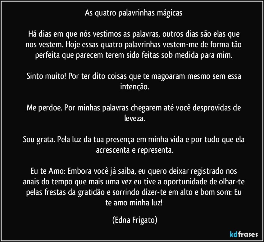 As quatro palavrinhas mágicas 

Há dias em que nós vestimos as palavras, outros dias são elas que nos vestem. Hoje essas quatro palavrinhas vestem-me de forma tão perfeita que parecem terem sido feitas sob medida para mim. 

Sinto muito! Por ter dito coisas que te magoaram mesmo sem essa intenção.

Me perdoe. Por minhas palavras chegarem até você desprovidas de leveza.

Sou grata. Pela luz da tua presença em minha vida e por tudo que ela acrescenta e representa.

Eu te Amo: Embora você já saiba, eu quero deixar registrado nos anais do tempo que mais uma vez eu tive a oportunidade de olhar-te pelas frestas da gratidão e sorrindo dizer-te em alto e bom som:  Eu te amo minha luz! (Edna Frigato)