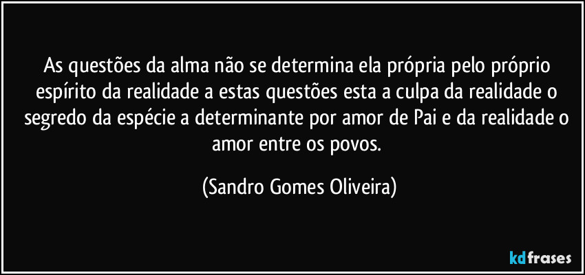 As questões da alma não se determina ela própria pelo próprio espírito da realidade a estas questões esta a culpa da realidade o segredo da espécie a determinante por amor de Pai e da realidade o amor entre os povos. (Sandro Gomes Oliveira)