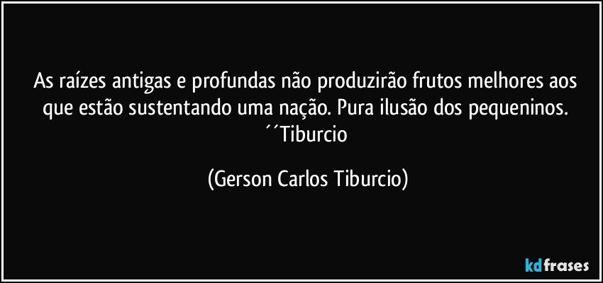 As raízes antigas e profundas não produzirão frutos melhores aos que estão sustentando uma nação. Pura ilusão dos pequeninos. ´´Tiburcio (Gerson Carlos Tiburcio)