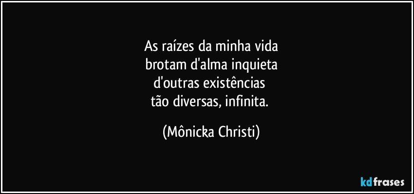 As raízes da minha vida
brotam d'alma inquieta
d'outras existências 
tão diversas, infinita. (Mônicka Christi)