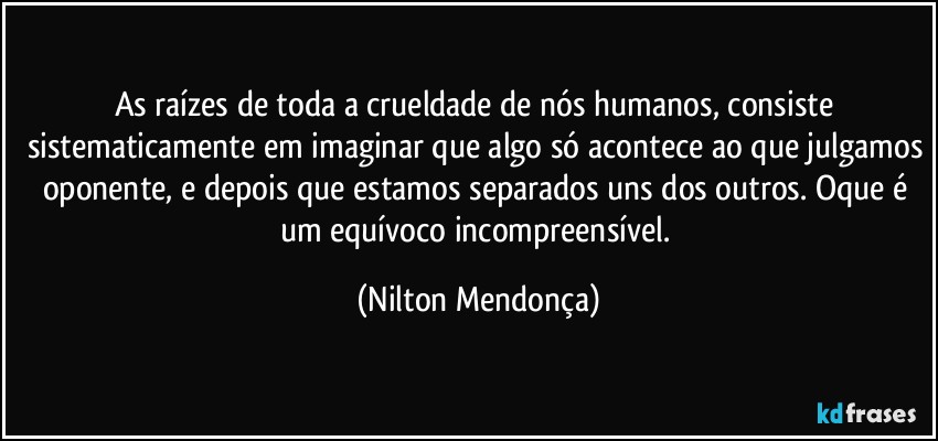 As raízes de toda a crueldade de nós humanos, consiste sistematicamente em imaginar que algo só acontece ao que julgamos oponente, e depois que estamos separados uns dos outros.  Oque é um equívoco incompreensível. (Nilton Mendonça)