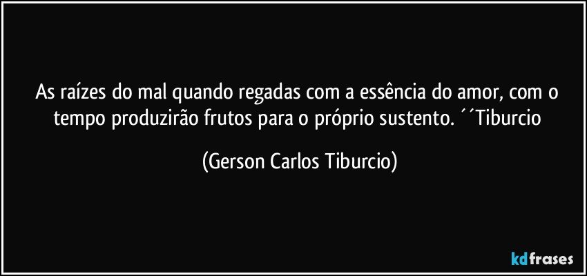 As raízes do mal quando regadas com a essência do amor, com o tempo produzirão frutos para o próprio sustento. ´´Tiburcio (Gerson Carlos Tiburcio)