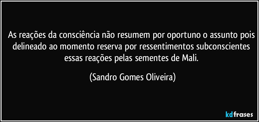 As reações da consciência não resumem por oportuno o assunto pois delineado ao momento reserva por ressentimentos subconscientes essas reações pelas sementes de Mali. (Sandro Gomes Oliveira)