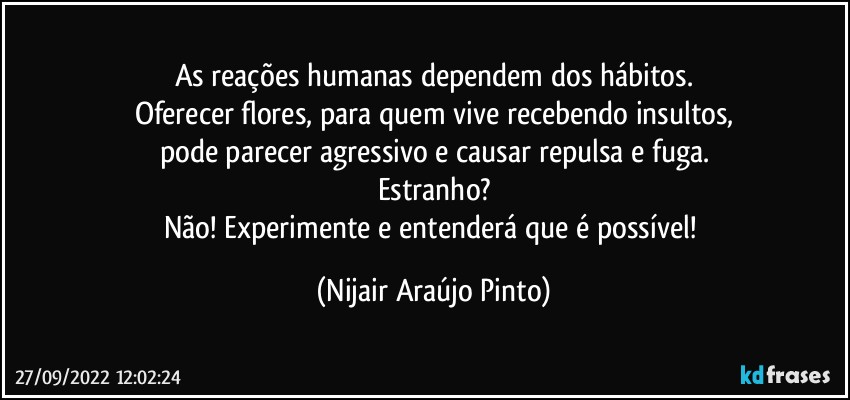 As reações humanas dependem dos hábitos.
Oferecer flores, para quem vive recebendo insultos,
pode parecer agressivo e causar repulsa e fuga.
Estranho?
Não! Experimente e entenderá que é possível! (Nijair Araújo Pinto)