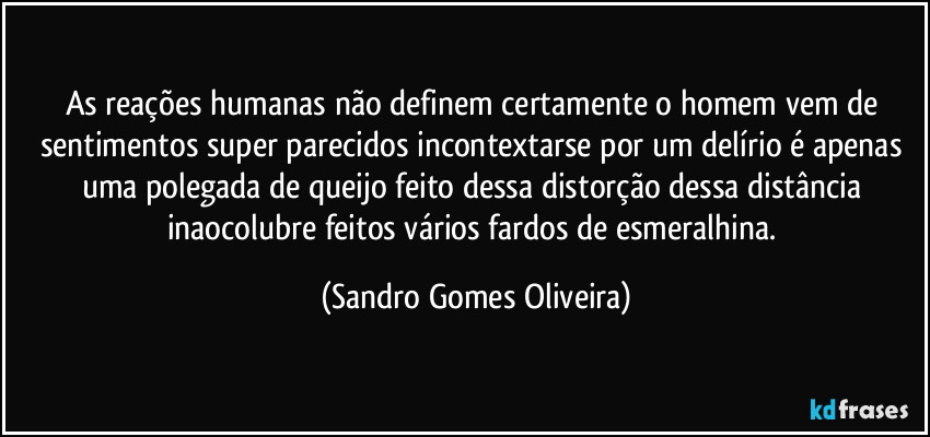 As reações humanas não definem certamente o homem vem de sentimentos super parecidos incontextarse por um delírio é apenas uma polegada de queijo feito dessa distorção dessa distância inaocolubre feitos vários fardos de esmeralhina. (Sandro Gomes Oliveira)