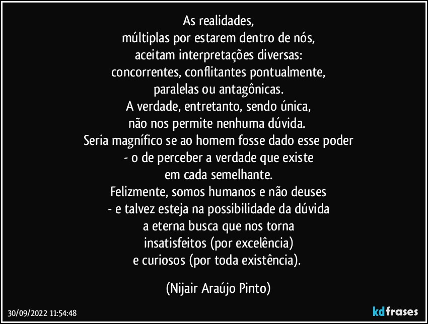 As realidades,
múltiplas por estarem dentro de nós,
aceitam interpretações diversas:
concorrentes, conflitantes pontualmente,
paralelas ou antagônicas.
A verdade, entretanto, sendo única,
não nos permite nenhuma dúvida. 
Seria magnífico se ao homem fosse dado esse poder
- o de perceber a verdade que existe
em cada semelhante.
Felizmente, somos humanos e não deuses
- e talvez esteja na possibilidade da dúvida
a eterna busca que nos torna
insatisfeitos (por excelência)
e curiosos (por toda existência). (Nijair Araújo Pinto)