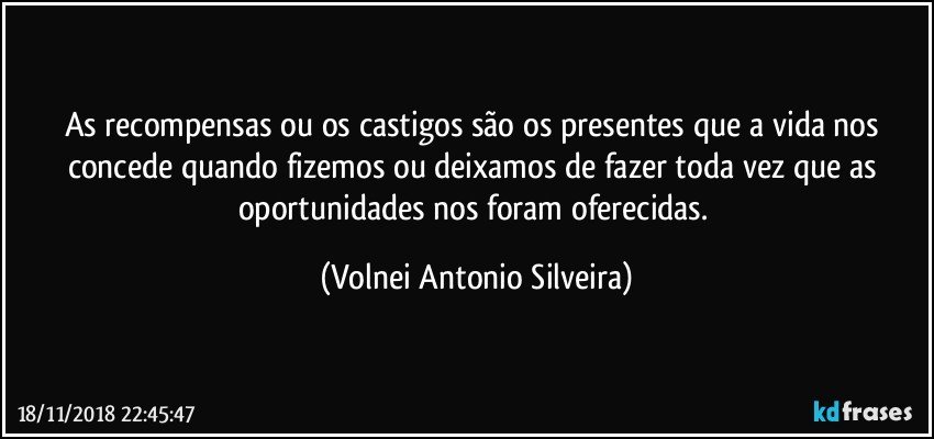 As recompensas ou os castigos, são os presentes que a vida nos concede quando fizemos ou deixamos de fazer algo toda vez que as oportunidades nos foram oferecidas. (Volnei Antonio Silveira)