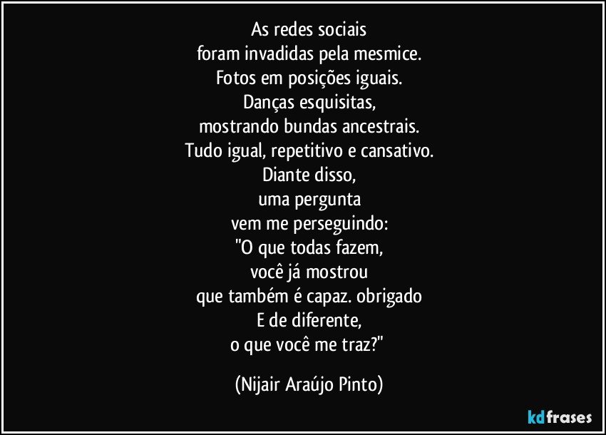 As redes sociais
foram invadidas pela mesmice.
Fotos em posições iguais.
Danças esquisitas,
mostrando bundas ancestrais.
Tudo igual, repetitivo e cansativo.
Diante disso,
uma pergunta
vem me perseguindo:
"O que todas fazem,
você já mostrou
que também é capaz. obrigado
E de diferente,
o que você me traz?" (Nijair Araújo Pinto)