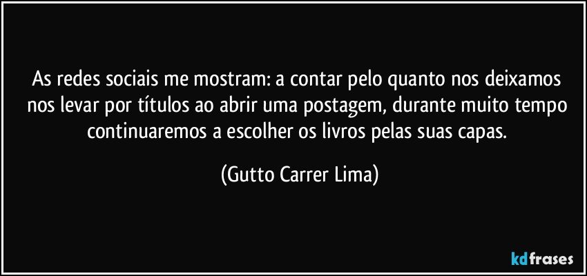 As redes sociais me mostram: a contar pelo quanto nos deixamos nos levar por títulos ao abrir uma postagem, durante muito tempo continuaremos a escolher os livros pelas suas capas. (Gutto Carrer Lima)