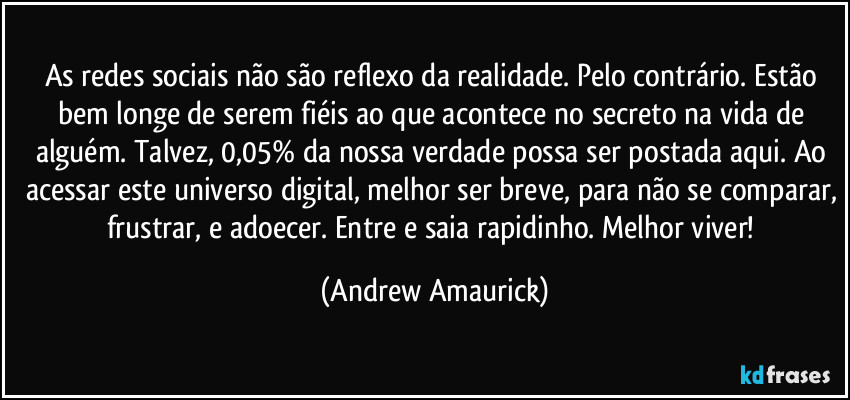 As redes sociais não são reflexo da realidade. Pelo contrário. Estão bem longe de serem fiéis ao que acontece no secreto na vida de alguém. Talvez, 0,05% da nossa verdade possa ser postada aqui. Ao acessar este universo digital, melhor ser breve, para não se comparar, frustrar, e adoecer. Entre e saia rapidinho. Melhor viver! (Andrew Amaurick)