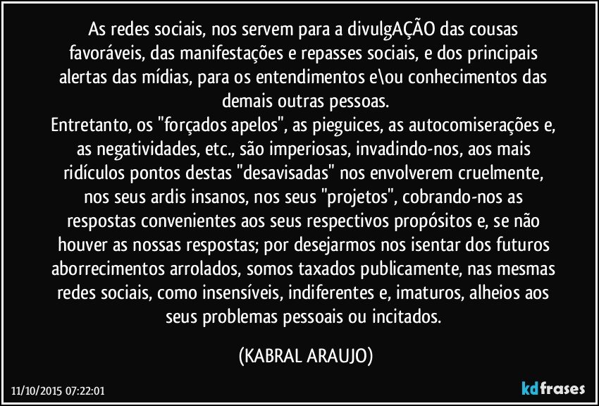 As redes sociais, nos servem para a divulgAÇÃO das cousas favoráveis, das manifestações e repasses sociais, e dos principais alertas das mídias, para os entendimentos e\ou conhecimentos das demais outras pessoas.
Entretanto, os "forçados apelos", as pieguices, as autocomiserações e, as negatividades, etc., são imperiosas, invadindo-nos, aos mais ridículos pontos destas "desavisadas" nos envolverem cruelmente, nos seus ardis insanos, nos seus "projetos", cobrando-nos as respostas convenientes aos seus respectivos propósitos e, se não houver as nossas respostas; por desejarmos nos isentar dos futuros aborrecimentos arrolados, somos taxados publicamente, nas mesmas redes sociais, como insensíveis, indiferentes e, imaturos, alheios aos seus problemas pessoais ou incitados. (KABRAL ARAUJO)