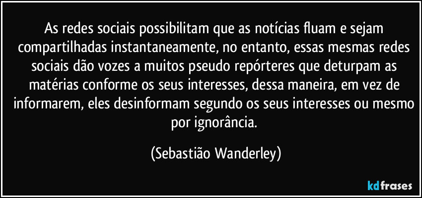 As redes sociais possibilitam que as notícias fluam e sejam compartilhadas instantaneamente, no entanto, essas mesmas redes sociais dão vozes a muitos pseudo repórteres que deturpam as matérias conforme os seus interesses, dessa maneira, em vez de informarem, eles desinformam segundo os seus interesses ou mesmo por ignorância. (Sebastião Wanderley)