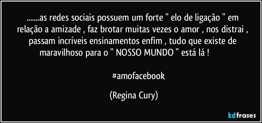 ...as  redes sociais  possuem  um forte " elo de ligação  " em  relação a amizade ,   faz brotar  muitas vezes o amor ,  nos distrai , passam  incríveis  ensinamentos   enfim ,  tudo que existe de  maravilhoso  para o  " NOSSO  MUNDO " está lá !                              

                    #amofacebook (Regina Cury)