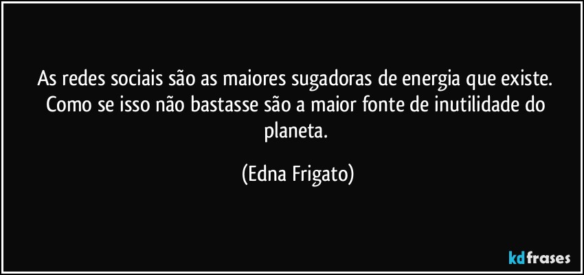 As redes sociais são as maiores sugadoras de energia que existe.  Como se isso não bastasse  são a maior fonte de inutilidade do planeta. (Edna Frigato)