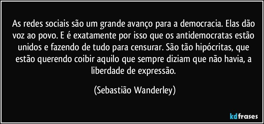 As redes sociais são um grande avanço para a democracia. Elas dão voz ao povo. E é exatamente por isso que os antidemocratas estão unidos e fazendo de tudo para censurar. São tão hipócritas, que estão querendo coibir aquilo que sempre diziam que não havia, a liberdade de expressão. (Sebastião Wanderley)