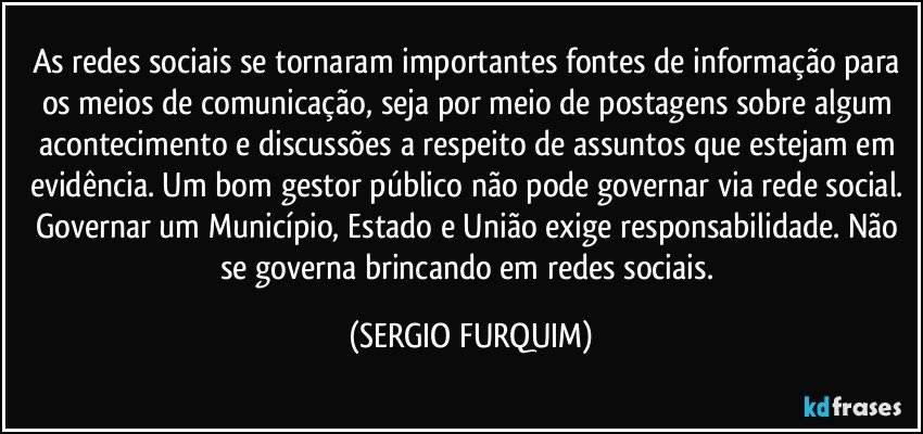 As redes sociais se tornaram importantes fontes de informação para os meios de comunicação, seja por meio de postagens sobre algum acontecimento e discussões a respeito de assuntos que estejam em evidência. Um bom gestor público não pode governar via rede social. Governar um Município, Estado e União exige responsabilidade. Não se governa brincando em redes sociais. (SERGIO FURQUIM)