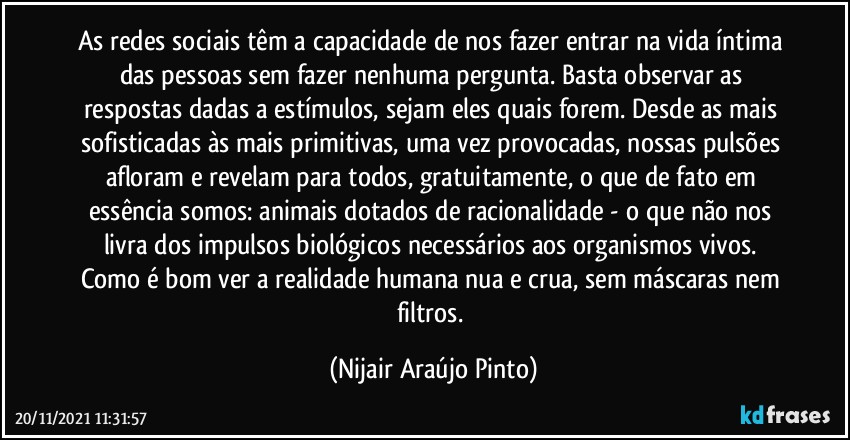 As redes sociais têm a capacidade de nos fazer entrar na vida íntima das pessoas sem fazer nenhuma pergunta. Basta observar as respostas dadas a estímulos, sejam eles quais forem. Desde as mais sofisticadas às mais primitivas, uma vez provocadas, nossas pulsões afloram e revelam para todos, gratuitamente, o que de fato em essência somos: animais dotados de racionalidade - o que não nos livra dos impulsos biológicos necessários aos organismos vivos. Como é bom ver a realidade humana nua e crua, sem máscaras nem filtros. (Nijair Araújo Pinto)