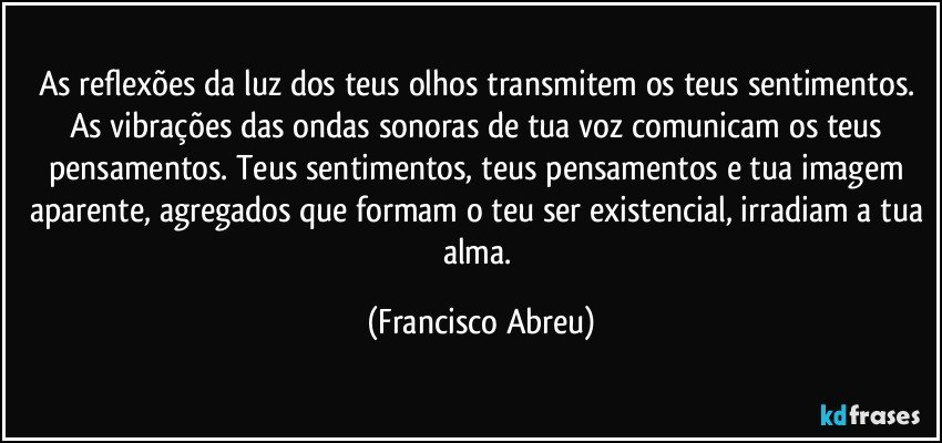 As reflexões da luz dos teus olhos transmitem os teus sentimentos. As vibrações das ondas sonoras de tua voz comunicam os teus pensamentos. Teus sentimentos, teus pensamentos e tua imagem aparente, agregados que formam o teu ser existencial, irradiam a tua alma. (Francisco Abreu)